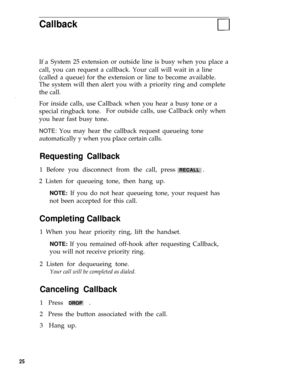 Page 31Callback
If aSystem 25 extension or outside line is busy when you place a
call, you can request a callback. Your call will wait in a line
(called a queue) for the extension or line to become available.
The system will then alert you with a priority ring and complete
the call.
.
For inside calls, use Callback when you hear a busy tone or a
special ringback tone.For outside calls, use Callback only when
you hear fast busy tone.
NOTE: You may hear the callback request queueing tone
automatically y when you...