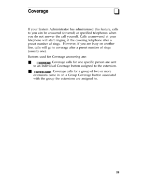 Page 32Coverageq
If your System Administrator has administered this feature, calls
to you can be answered (covered) at specified telephones when
you do not answer the call yourself. Calls unanswered at your
telephone will start ringing at the covering telephone after a
preset number of rings.However, if you are busy on another
line, calls will go to coverage after a preset number of rings
(usually one).
Buttons used for Coverage answering are:
n       COVER-IND Coverage calls for one specific person are sent
to...