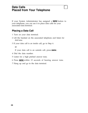 Page 33Data Calls
Placed from Your Telephone
If your System Administrator has assigned a DATA button to
your telephone, you can use it to place data calls for your
associated data terminal.
Placing a Data Call
1 Turn on your data terminal.
2 Lift the handset on the associated telephone and listen for
dial tone.
3 If your data call is an inside call, go to Step 4.
or
If your data call is an outside call, press DATA .
4 Dial the data number.
5 Listen for a high pitched answer tone.
6 Press 
DATA within 15 seconds...