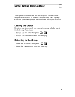 Page 34Direct Group Calling (DGC)
Your System Administrator will advise you if you have been
assigned as a member of a Direct Group Calling (DGC) group.
Calls that go to these groups are distributed among its members
Leaving the Group
Members may temporarily not receive incoming calls by use of
the following Procedures:
1 Listen for
2 Listen fordial tone, then press     *        4   .
q q
confirmation tone and hang up.
Returning to the Group
1 Listen for dial tone, then press   *    6   .q q
2 Listen for...