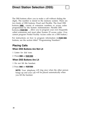 Page 35Direct Station Selection (DSS)
The DSS buttons allow you to make a call without dialing the
digits. The number is stored in the memory system. There are
two kinds of DSS buttons: Fixed and Flexible. The fixed DSS
buttons, 
DSS , consist of extension numbers or access codes
programmed by the System Administrator. Flexible DSS
buttons, 
FLEX DSS  ,allow you to program your own frequently
called extensions and most other System 25 access codes. (You
cannot program Pooled Facility Access codes on a DSS...
