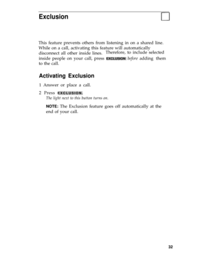 Page 36Exclusion
This feature prevents others from listening in on a shared line.
While on a call, activating this feature will automatically
disconnect all other inside lines.Therefore, to include selected
inside people on your call, press 
EXCLUSION before adding them
to the call.
Activating Exclusion
1 Answer or place a call.
2 Press 
EXCLUSION.
The light next to this button turns on.
NOTE: 
The Exclusion feature goes off automatically at the
end of your call.
32 