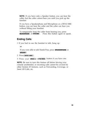 Page 40NOTE: If you have only a Speaker button, you can hear the
caller, but the caller cannot hear you until you pick up the
handset.
If you have a Speakerphone and Microphone or a HFAI/MIC
button, you can hear the caller and the caller can hear you
without lifting your handset.
To temporarily keep the caller from hearing you, press
MICROPHONE or HFAI/MIC .  Press this button again to speak.
Ending Calls
1 If you had to use the handset to talk, hang up.
or
If you were able to talk Hands-Free, press...