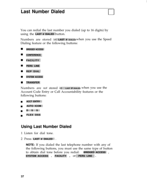 Page 41I
Last Number Dialed
You can redial the last number you dialed (up to 16 digits) by
using the 
LAST # DIALED button.
Numbers are stored in 
LAST # DIALEDwhen you use the Speed
Dialing feature or the following buttons:
BRIDGED ACCESS
CONFERENCE
FACILITY
PERS LINE
REP DIAL
SYSTEM ACCESS
TRANSFER
Numbers are not stored in  LAST # DIALED when you use the
Account Code Entry or Call Accountability features or the
following buttons:
n
n
n
nACCT ENTRY
AUTO ICOM
DSS
FLEX DSS
Using Last Number Dialed
1 Listen for...