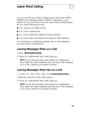 Page 42Leave Word Calling
You can use the Leave Word Calling feature only if the VOICE
POWER Voice Message System (VMS) is connected to your
System 25. You may want to use the Leave Word Calling feature
for any of the following reasons:
n The
n The
n You
n Youperson you called is busy
call is unanswered
have requested callback for that extension
have been connected to Coverage for that extension
For instructions on obtaining messages left at your telephone,
see your System Administrator.
Leaving Messages While...