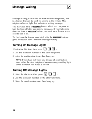 Page 43Message Waiting
Message Waiting is available on most multiline telephones, and
is a feature that can be used by anyone in the system. Most
telephones have a light that indicates a waiting message.
You may also have a 
MESSAGEbutton which you can press to
turn the light off after you receive messages. If your telephone
does not have a 
MESSAGEbutton, you must use a feature access
code to turn it off.
To check on the feature associated with the 
MSG WAIT button,
go to the section titled “Personal Message...