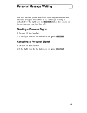 Page 44Personal Message Waiting
You and another person may have been assigned buttons that
are used to signal each other. If so, a message waiting is
indicated by the light next to 
MSG WAIT. Either the sender or
the receiver can turn this light off.
Sending a Personal Signal
1 Do not lift the handset.
2 If the light next to the button is off, press 
MSG WAIT .
Canceling a Personal Signal
1 Do not lift the handset.
2 If the light next to the button is on, press MSG WAIT .
40 