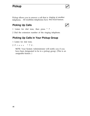Page 45Pickup
Pickup allows you to answer a call that is
telephone.All multiline telephones haveringing at another
this fixed feature.
Picking Up Calls
1 Listen for dial tone, then press * 7 .
2 Dial the extension number of the ringing telephone.
Picking Up Calls in Your Pickup Group
1 Listen for dial tone.
2Press *70.
NOTE: Your System Administrator will notify you if you
have been designated to be in a pickup group. (This is an
assignable feature. )
41 