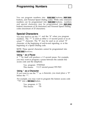 Page 46Programming Numbers
You can program numbers into  FLEX DSS buttons, REP DIAL
buttons, and Personal Speed Dialing codes. While only extension
numbers can be programmed into 
FLEX DSS buttons, numbers
and special characters may be programmed into 
REP DIAL
buttons (maximum of 28 characters) and Personal Speed Dialing
codes (maximum of 25 characters).
Special Characters
You may need to use the “*”and the “#” when you program
numbers. The “*”is used as either a 1.5 second pause or as an
actual “*”character....
