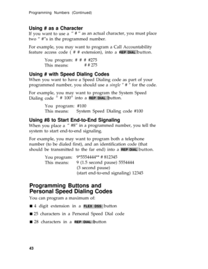 Page 47Programming Numbers (Continued)
Using # as a Character
If you want to use a“ # “ as an actual character, you must place
two “ #”s in the programmed number.
For example, you may want to program a Call Accountability
feature access code ( # # extension), into a 
REP DIAL button.
You program: # # # #275
This means:
# # 275
Using # with Speed Dialing Codes
When you want to have a Speed Dialing code as part of your
programmed number, you should use a single “ # “ for the code.
For example, you may want to...