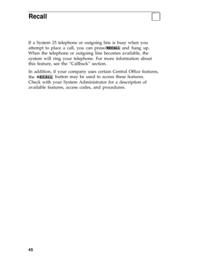 Page 49Recall
If a System 25 telephone or outgoing line is busy when you
attempt to place a call, you can press 
RECALL and hang up.
When the telephone or outgoing line becomes available, the
system will ring your telephone. For more information about
this feature, see the “Callback” section.
In addition, if your company uses certain Central Office features,
the 
RECALLbutton may be used to access these features.
Check with your System Administrator for a description of
available features, access codes, and...