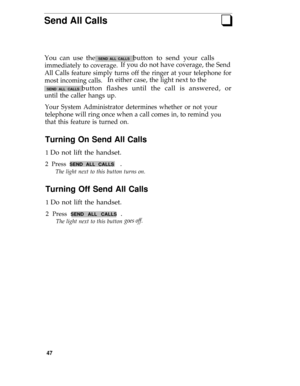 Page 51Send All Callsq
You can use the SEND ALL CALLS  button to send your calls
immediately to coverage.If you do not have coverage, the Send
All Calls feature simply turns off the ringer at your telephone for
most incoming calls.
In either case, the light next to the
 SEND ALL CALLS button flashes until the call is answered, or
until the caller hangs up.
Your System Administrator determines whether or not your
telephone will ring once when a call comes in, to remind you
that this feature is turned on.
Turning...