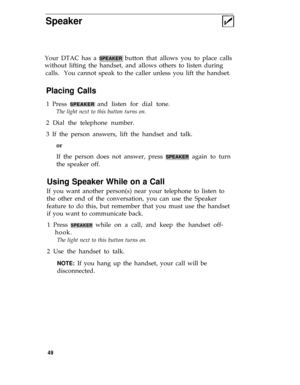 Page 53Speaker
Placing Calls
Your DTAC has a SPEAKER button that allows you to place calls
without lifting the handset, and allows others to listen during
calls.  You cannot speak to the caller unless you lift the handset.
1 Press 
SPEAKER and listen for dial tone.
The light next to this button turns on.
2 Dial the telephone number.
3 If the person answers, lift the handset and talk.
or
If the person does not answer, press SPEAKER again to turn
the speaker off.
Using Speaker While on a Call
If you want another...