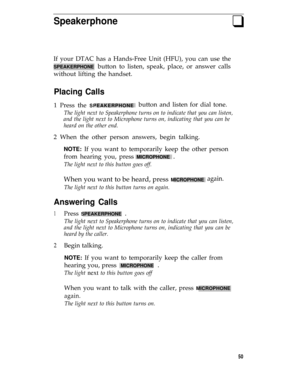 Page 54Speakerphoneq
If your DTAC has a Hands-Free Unit (HFU), you can use the
SPEAKERPHONE button to listen, speak, place, or answer calls
without lifting the handset.
Placing Calls
1 Press the SPEAKERPHONEbutton and listen for dial tone.
The light next to Speakerphone turns on to indicate that you can listen,
and the light next to Microphone turns on, indicating that you can be
heard on the other end.
2 When the other person answers, begin talking.
NOTE: If you want to temporarily keep the other person
from...