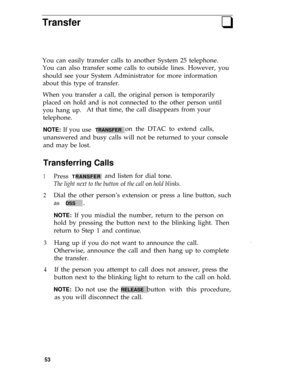 Page 57Transferq
You can easily transfer calls to another System 25 telephone.
You can also transfer some calls to outside lines. However, you
should see your System Administrator for more information
about this type of transfer.
When you transfer a call, the original person is temporarily
placed on hold and is not connected to the other person until
you hang up.At that time, the call disappears from your
telephone.
NOTE: If you use  TRANSFERon the DTAC to extend calls,
unanswered and busy calls will not be...