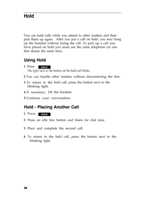 Page 41Hold
You can hold calls while you attend to other matters and then
pick them up again.After you put a call on hold, you may hang
up the handset without losing the call. To pick up a call you
have placed on hold you must use the same telephone (or one
that shares the same line).
Using Hold
1  Press
The light next to the button of the held call blinks.
2 You can handle other matters without disconnecting the line.
3 To return to the
blinking light.
4 If necessary, liftheld call, press the button next to...