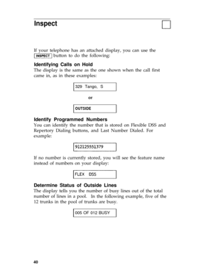 Page 43Inspect
If your telephone has an attached display, you can use the
button to do the following:
Identifying Calls on Hold
The display is the same as the one shown when the call first
came in, as in these examples:
329 Tango, S
or
OUTSIDE
Identify Programmed Numbers
You can identify the number that is stored on Flexible DSS and
Repertory Dialing buttons, and Last Number Dialed. For
example:
If no number is currently stored, you will see the feature name
instead of numbers on your display:
Determine Status...