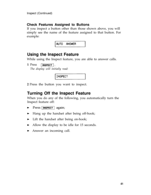 Page 44Inspect (Continued)
Check Features Assigned to Buttons
If you inspect a button other than those shown above, you will
simply see the name of the feature assigned to that button. For
example:
Using the Inspect Feature
While using the Inspect feature, you are able to answer calls.
1  Press 
The display will initially read:
2 Press the button you want to inspect.
Turning Off the Inspect Feature
When you do any of the following, you automatically turn the
Inspect feature off:
 Hang up the handset after being...