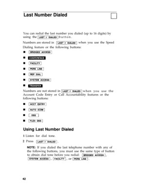 Page 45Last Number Dialed
You can redial the last number you dialed (up to 16 digits) by
using the
button. 
Numbers are stored in when you use the Speed
Dialing feature or the following buttons:
Numbers are not stored in 
when you use the 
Account Code Entry or Call Accountability features or the
following buttons:
Using Last Number
1 Listen for dial tone.
2  Press
NOTE: If you dialed the last telephone number with any of
the following buttons, you must use the same type of button
to obtain dial tone before you...