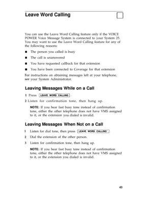 Page 46Leave Word Calling
You can use the Leave Word Calling feature only if the VOICE
POWER Voice Message System is connected to your System 25.
You may want to use the Leave Word Calling feature for any of
the
n
n
n
following reasons:
The
The
You
You
person you called is busy
call is unanswered
have requested callback for that extension
have been connected to Coverage for that extension
instructions on obtaining messages left at your telephone,
your System Administrator.
d
Leaving Messages While on a Call
1...