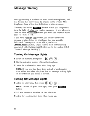 Page 47Message Waiting
Message Waiting is available on most multiline telephones, and
is a feature that can be used by anyone in the system. Most
telephones have a light that indicates a waiting message.
You may also have a 
button, which you can press to 
turn the light off after you receive messages.  If yor telephone
does not have a
button, you must use a feature access
code to turn it off. 
If you have a button, you can also control the 
message waiting lights on telephones that you provide
Individual...