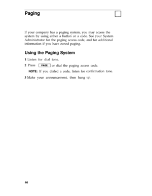 Page 49Paging
If your company has a paging system, you may access the
system by using either a button or a code. See your System
Administrator for the paging access code, and for additional
information if you have zoned paging.
Using the Paging System
1 Listen for dial tone.
2  Press
or dial the paging access code. 
NOTE: If you dialed a code, listen for
3 Make your announcement, then hangconfirmation tone.
up.
46 