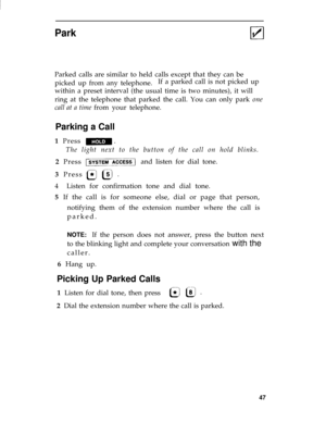 Page 50Park
Parked calls are similar to held calls except that they can be
picked up from any telephone.If a parked call is not picked up
within a preset interval (the usual time is two minutes), it will
ring at the telephone that parked the call. You can only park one
call at a time from your telephone.
Parking a Call
1  Press
The light next to the button of the call on hold blinks. 
2  Press and listen for dial tone. 
3  Press
4  Listen for confirmation tone and dial tone. 
5  If the call is for someone else,...