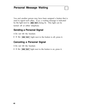 Page 51Personal Message Waiting
You and another person may have been assigned a button that is
used to signal each other.If so, a waiting message is indicated
by the light next to 
being lit.  This light can be
turned off at either telephone. 
Sending a Personal Signal
1 Do not lift the handset.
2  If the 
light next to the button is off, press it. 
Canceling a Personal Signal
1 Do not lift the handset.
2  If the 
light next to the button is on, press it. 
48 