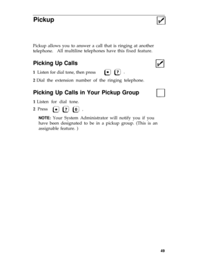 Page 52Pickup
Pickup allows you to answer a call that is ringing at another
telephone.All multiline telephones have this fixed feature.
Picking Up Calls
1  Listen for dial tone, then press
2 Dial the extension number of the ringing telephone.
Picking Up Calls in Your Pickup Group
1 Listen for dial tone.
2  Press 
NOTE: Your System Administrator will notify you if you
have been designated to be in a pickup group. (This is an
assignable feature. )
49 