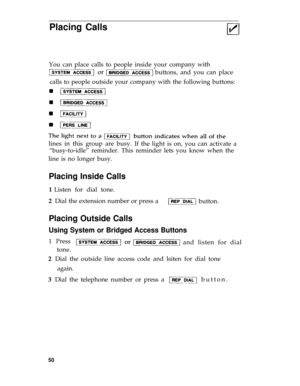 Page 53Placing Calls
You can place calls to people inside your company with
buttons, and you can place
calls to people outside your company with the following buttons: 
lines in this group are busy.
If the light is on, you can activate a
“busy-to-idle” reminder. This reminder lets you know when the
line is no longer busy.
Placing Inside Calls
1 Listen for dial tone.
2  Dial the extension number or press a 
button. 
Placing Outside Calls
Using System or Bridged Access Buttons
1  Press
and listen for dial 
tone....