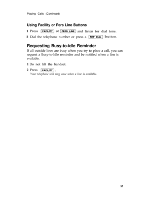 Page 54Placing Calls (Continued)
Using Facility or Pers Line Buttons
1  Press
and listen for dial tone. 
2  Dial the telephone number or press a button. 
Requesting Busy-to-idle Reminder
If all outside lines are busy when you try to place a call, you can
request a Busy-to-Idle reminder and be notified when a line is
available.
1 Do not lift the handset.
2  Press 
Your telephone will ring once when a line is available.
51 