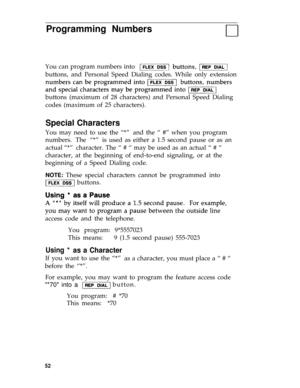 Page 55Programming Numbers
You can program numbers into 
buttons, and Personal Speed Dialing codes. While only extension
buttons (maximum of 28 characters) and Personal Speed Dialing
codes (maximum of 25 characters).
Special Characters
You may need to use the “*”and the “ #” when you program
numbers. The “*”is used as either a 1.5 second pause or as an
actual “*”character. The “ # “ may be used as an actual “ # “
character, at the beginning of end-to-end signaling, or at the
beginning of a Speed Dialing code....