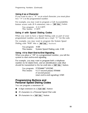 Page 56Programming Numbers (Continued)
Using # as a Character
If you want to use a“ # “ as an actual character, you must place
two “ # “s in the programmed number.
For example, you may want to program a Call Accountability
feature access code (# # extension), into a 
button. 
You program:  # # # #275
This means:  # #275
Using # with Speed Dialing Codes
When you want to have a Speed Dialing code as part of your
programmednumber, you should use a single “ # “ for the code.
For example, you may want to program the...