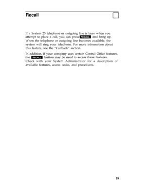 Page 58Recall
If a System 25 telephone or outgoing line is busy when you
attempt to place a call, you can pressand hang up. 
When the telephone or outgoing line becomes available, the
system will ring your telephone. For more information about
this feature, see the “Callback” section.
In addition, if your company uses certain Central Office features,
Check with your System Administrator for a description of
available features, access codes, and procedures. 