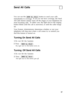 Page 60Send All Calls
You can use the 
button to send your calls
immediately to coverage.If you do not have coverage, the Send
All Calls feature simply turns off the ringer at your telephone for
most incoming calls.In either case, the light next to the ringing
button blinks until the call is answered, or until the caller hangs
up.
Your System Administrator determines whether or not your
telephone will ring once when a call comes in, to remind you
that this feature is turned on.
Turning On Send All Calls
1 Do...