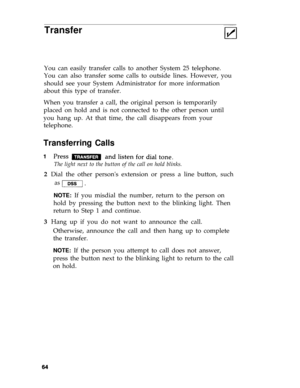 Page 67Transfer
You can easily transfer calls to another System 25 telephone.
You can also transfer some calls to outside lines. However, you
should see your System Administrator for more information
about this type of transfer.
When you transfer a call, the original person is temporarily
placed on hold and is not connected to the other person until
you hang up. At that time, the call disappears from your
telephone.
Transferring Calls
The light next to the button of the call on hold blinks.
2  Dial the other...