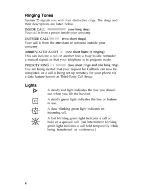 Page 10Ringing Tones
System 25 signals you with four distinctive rings. The rings and
their descriptions are listed below.
Your call is from a person inside your company. 
Your call is from the attendant or someone outside your
company.
This can indicate a call on another line; a busy-to-idle reminder;
a manual signal; or that your telephone is in program mode.
You are being alerted that your request for Callback can now be
completed; or a call is being set up remotely for your phone via
a data feature known as...