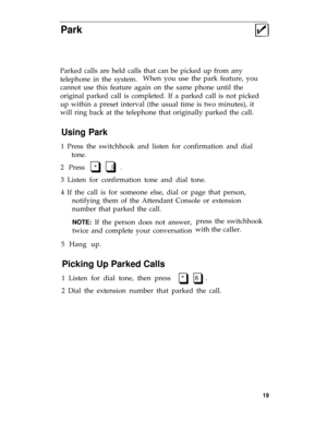 Page 22Park
Parked calls are held calls that can be picked up from any
telephone in the system.When you use the park feature, you
cannot use this feature again on the same phone until the
original parked call is completed. If a parked call is not picked
up within a preset interval (the usual time is two minutes), it
will ring back at the telephone that originally parked the call.
Using Park
1 Press the switchhook and listen for confirmation and dial
tone.
2 Press  *   5  .q q
3 Listen for confirmation tone and...