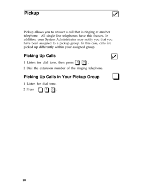 Page 23Pickup
Pickup allows you to answer a call that is ringing at another
telephone.
All single-line telephones have this feature. In
addition, your System Administrator may notify you that you
have been assigned to a pickup group. In this case, calls are
picked up differently within your assigned group.
Picking Up Calls
1 Listen for dial tone, then press  *   7  .q q
2 Dial the extension number of the ringing telephone.
Picking Up Calls in Your Pickup Groupq
1 Listen for dial tone.
2 Press   *    7   0  .
q...