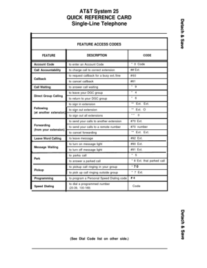 Page 34AT&T System 25
QUICK REFERENCE CARD
Single-Line Telephone
FEATURE ACCESS CODES
I
FEATUREDESCRIPTIONCODE
I1
Account Codeto enter an Account Code* 0 Code
Call Accountabilityto charge call to correct extension## Ext.
to request callback for a busy ext./line#60
Callbackto cancel callback#61
,
Call Waitingto answer call waiting*9
to leave your DGC group*4
Direct Group Callingto return to your DGC group*6
Ito sign in extension** Ext. Ext.
Followingtto sign out extensionI** Ext. O(at another extension)“to sign...