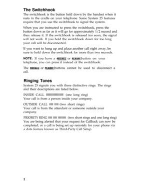 Page 5The Switchhook
The switchhook is the button held down by the handset when it
rests in the cradle on your telephone. Some System 25 features
require that you use the switchhook to signal the system.
When you are instructed to press the switchhook, press the
button down as far as it will go for approximately 1/2 second and
then release it. If the switchhook is released too soon, the signal
will not work. If you hold the switchhook down for too long
your call will be disconnected.
If you want to hang up and...