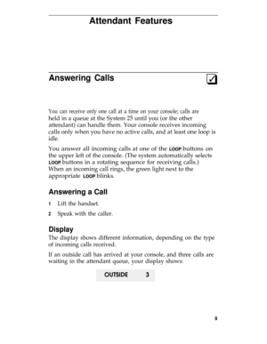 Page 13Attendant Features
Answering Calls3q
You can receive only one call at a time on your console; calls are
held in a queue at the System 25 until you (or the other
attendant) can handle them. Your console receives incoming
calls only when you have no active calls, and at least one loop is
idle.
You answer all incoming calls at one of the LOOP buttons on
the upper left of the console. (The system automatically selects
LOOP buttons in a rotating sequence for receiving calls.)
When an incoming call rings, the...