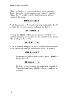 Page 14Answering Calls (Continued)
When a call arrives at the console from an inside phone, the
display shows the extension number and name of the person
calling. The “!”
symbol indicates that ten or more calls are
waiting in the queue.
314 Sherwood,A ! 
A call that you sent to A. Jones is returning (indicated by the “}”
symbol); the person’s extension and name are shown.
}398 Jones,A 2
Pressing the  SCROLL  button displays Screen 2: the letter “d“
indicates that Jones did not answer. The identifier of the...