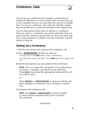 Page 17Conference Calls
q
You can set up a conference that includes a combination of
System 25 extensions as well as outside calls. You may have up
to five conferees; however, no more than two may be on outside
lines. To set up a conference, start with one call; then contact
the new parties one at a time and add them to the original loop.
You can drop parties before they are placed in a conference.
However, once in a conference, you cannot selectively drop 
any
party from the conference because they are all on...