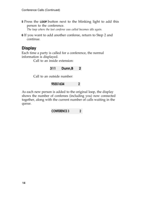 Page 18Conference Calls (Continued)
5 
Press the LOOP button next to the blinking light to add this
person to the conference.
The loop where the last conferee was called becomes idle again.
6 
If you want to add another conferee, return to Step 2 and
continue.
Display
Each time a party is called for a conference, the normal
information is displayed.
Call to an inside extension:
311 Dunn,B 2
Call to an outside number:
955516342
As each new person is added to the original loop, the display
shows the number of...