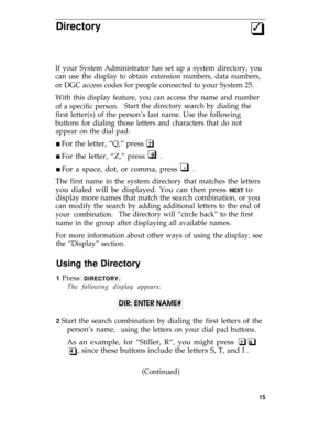 Page 19Directory3q
If your System Administrator has set up a system directory, you
can use the display to obtain extension numbers, data numbers,
or DGC access codes for people connected to your System 25.
With this display feature, you can access the name and number
of a specific person.Start the directory search by dialing the
first letter(s) of the person’s last name. Use the following
buttons for dialing those letters and characters that do not
appear on the dial pad:
n For the letter, “Q,” press  7q
n For...