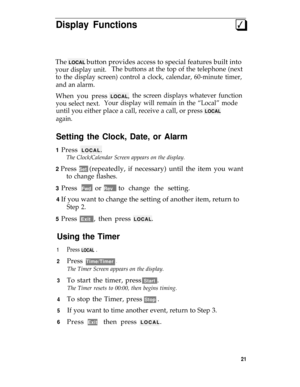 Page 25Display Functions3q
The LOCAL button provides access to special features built into
your display unit.The buttons at the top of the telephone (next
to the display screen) control a clock, calendar, 60-minute timer,
and an alarm.
When you press LOCAL,the screen displays whatever function
you select next.Your display will remain in the “Local” mode
until you either place a call, receive a call, or press LOCAL
again.
Setting the Clock, Date, or Alarm
1 Press LOCAL.
The Clock/Calendar Screen appears on the...