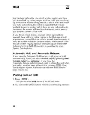 Page 26Hold3q
You can hold calls while you attend to other matters and then
pick them back up. After you put a call on hold, you may hang
up the handset without losing the call. Keep in mind that when
you put a call on hold, the system is signalled that you are
available to receive another call; if there are any calls waiting in
the queue, the system will send the first one to you as soon as
you put your current call on hold.
If you do not return to your held call within a preset time
interval, there will be a...