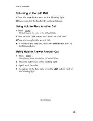 Page 27Hold (Continued)
Returning to the Held Call
1 Press the LOOP button next to the blinking light.
2 If necessary, lift the handset to continue talking.
Using Hold to Place Another Call
1 Press HOLD .
The light next to the button of the held call blinks.
2 
Press an idle LOOP button and listen for dial tone.
3 Place and complete the second call.
4 To return to the held call, press the LOOP button next to
the blinking light.
Using Hold to Answer Another Call
1
2
3
4
Press HOLD .
The light next to the button...