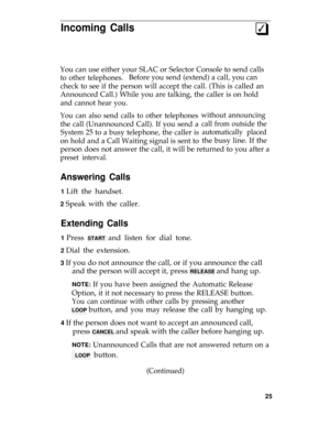 Page 29Incoming Calls3q
You can use either your SLAC or Selector Console to send calls
to other telephones.Before you send (extend) a call, you can
check to see if the person will accept the call. (This is called an
Announced Call.) While you are talking, the caller is on hold
and cannot hear you.
You can also send calls to other telephones
the call (Unannounced Call). If you send a
System 25 to a busy telephone, the caller is
on hold and a Call Waiting signal is sent to
without announcing
call from outside...